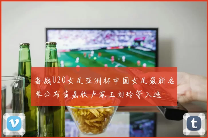 备战U20女足亚洲杯中国女足最新名单公布黄嘉欣卢家玉刘玲等入选