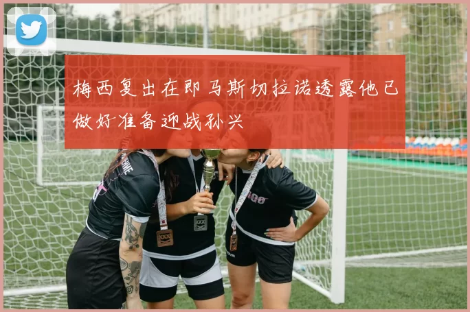 梅西复出在即马斯切拉诺透露他已做好准备迎战孙兴慜
