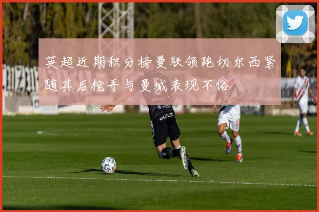 英超近期积分榜曼联领跑切尔西紧随其后枪手与曼城表现不俗