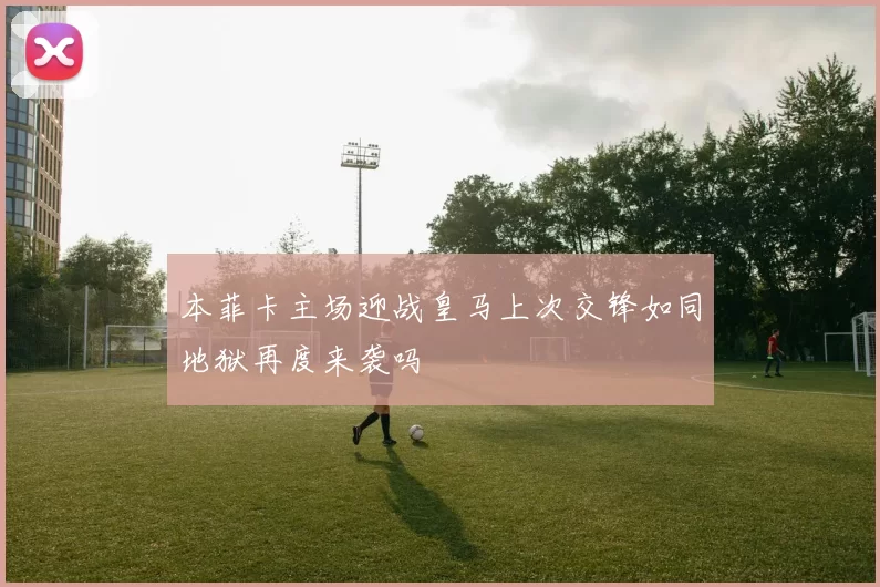 本菲卡主场迎战皇马上次交锋如同地狱再度来袭吗