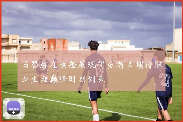 马瑟林在快船展现得分潜力期待职业生涯巅峰时刻到来