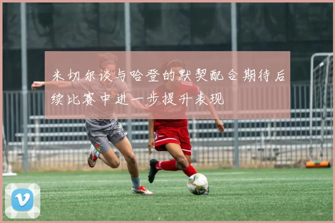 米切尔谈与哈登的默契配合期待后续比赛中进一步提升表现