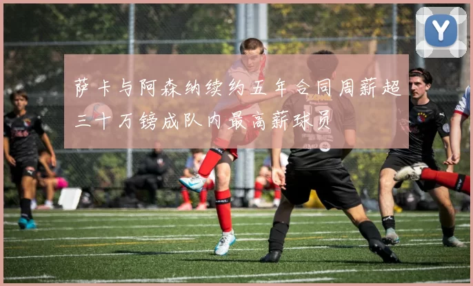 萨卡与阿森纳续约五年合同周薪超三十万镑成队内最高薪球员