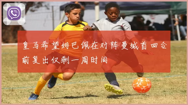皇马希望姆巴佩在对阵曼城首回合前复出仅剩一周时间