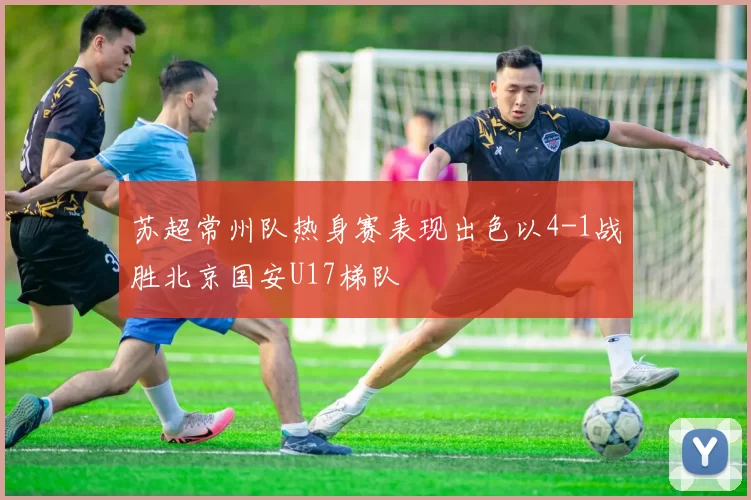 苏超常州队热身赛表现出色以4-1战胜北京国安U17梯队