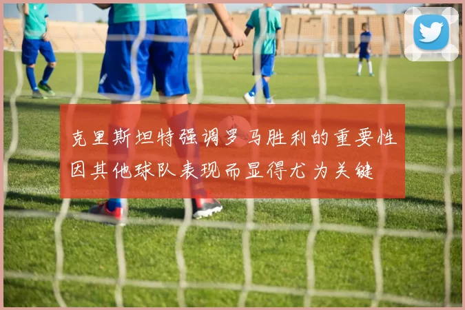 克里斯坦特强调罗马胜利的重要性因其他球队表现而显得尤为关键