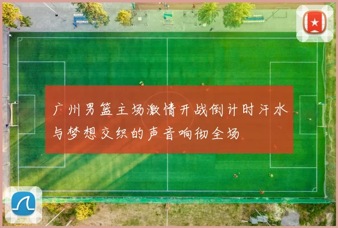 广州男篮主场激情开战倒计时汗水与梦想交织的声音响彻全场