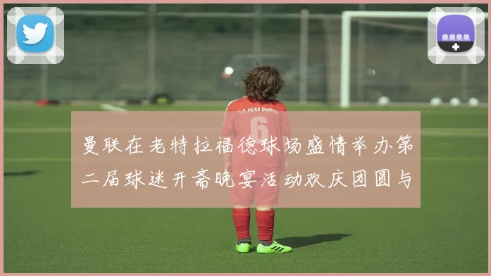 曼联在老特拉福德球场盛情举办第二届球迷开斋晚宴活动欢庆团圆与友谊
