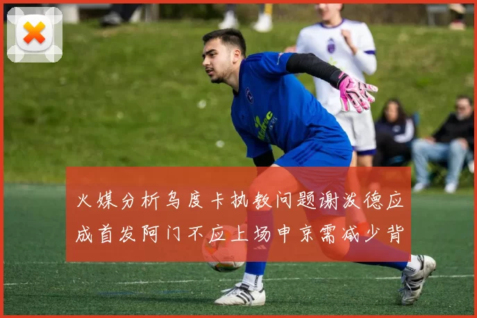 火媒分析乌度卡执教问题谢泼德应成首发阿门不应上场申京需减少背打次数