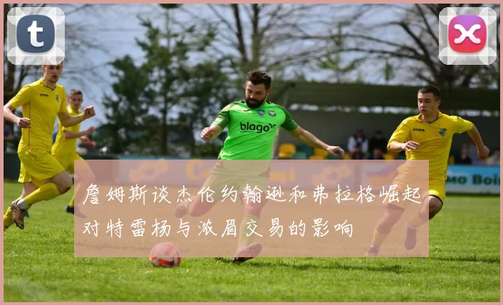 詹姆斯谈杰伦约翰逊和弗拉格崛起对特雷杨与浓眉交易的影响