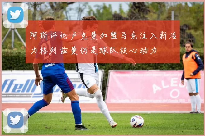 阿斯评论卢克曼加盟马竞注入新活力格列兹曼仍是球队核心动力