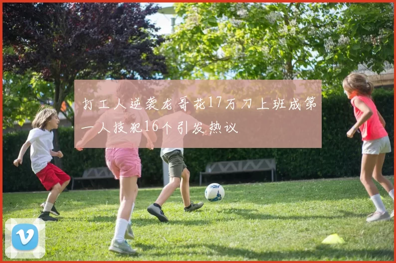 打工人逆袭龙哥花17万刀上班成第一人技犯16个引发热议