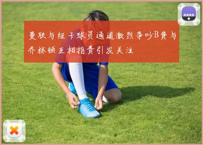 曼联与纽卡球员通道激烈争吵B费与乔林顿互相指责引发关注